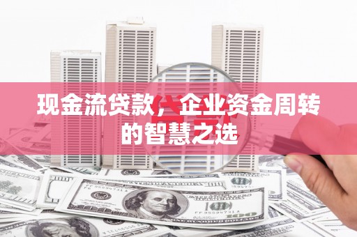 民勤现金流贷款，企业资金周转的智慧之选