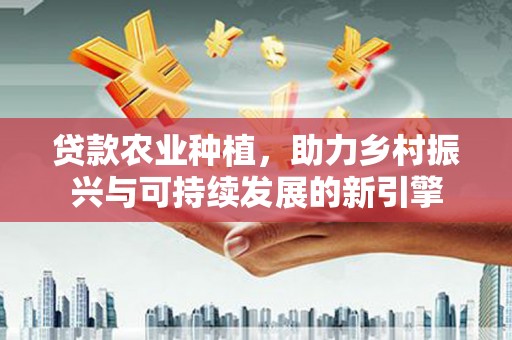 民勤贷款农业种植，助力乡村振兴与可持续发展的新引擎