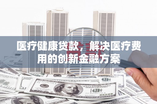 民勤医疗健康贷款，解决医疗费用的创新金融方案