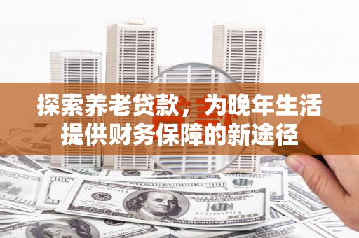 民勤探索养老贷款，为晚年生活提供财务保障的新途径