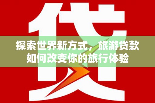 民勤探索世界新方式，旅游贷款如何改变你的旅行体验