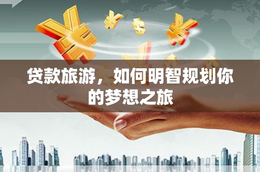 民勤贷款旅游，如何明智规划你的梦想之旅