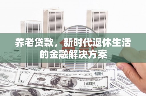 民勤养老贷款，新时代退休生活的金融解决方案