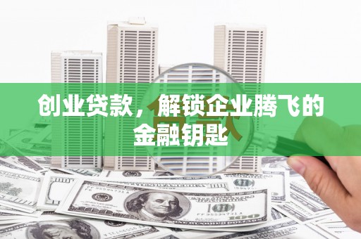 民勤创业贷款，解锁企业腾飞的金融钥匙
