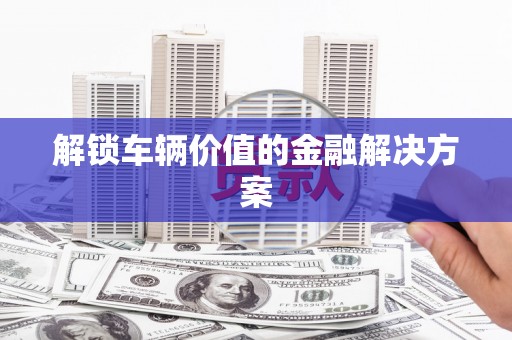 民勤解锁车辆价值的金融解决方案