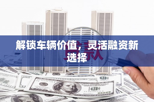 民勤解锁车辆价值，灵活融资新选择